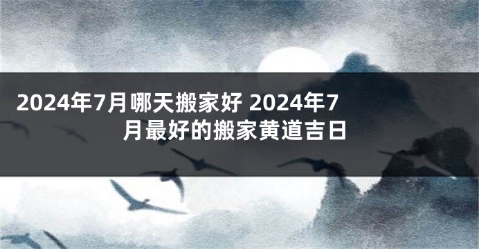 2024年7月哪天搬家好 2024年7月最好的搬家黄道吉日