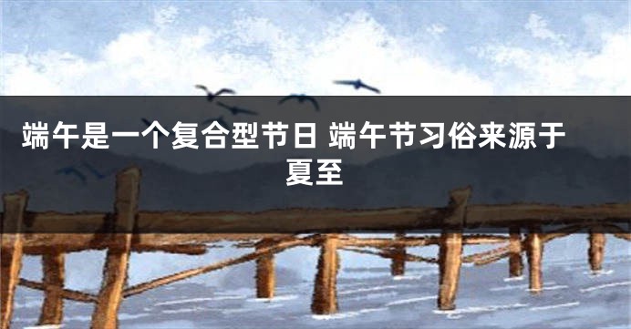端午是一个复合型节日 端午节习俗来源于夏至