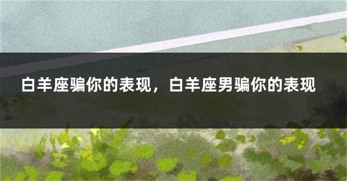 白羊座骗你的表现，白羊座男骗你的表现