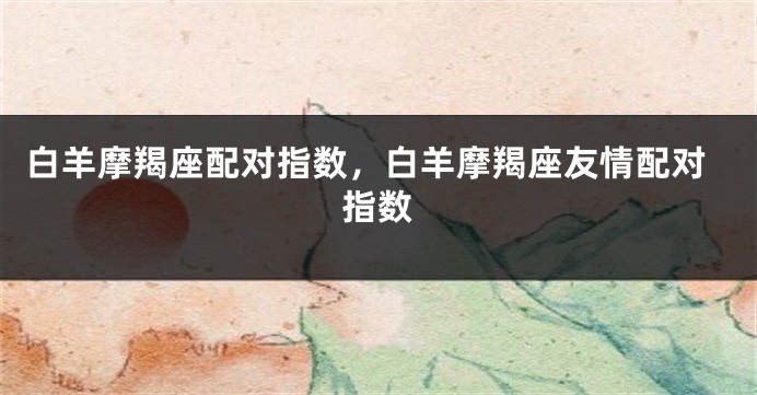 白羊摩羯座配对指数，白羊摩羯座友情配对指数
