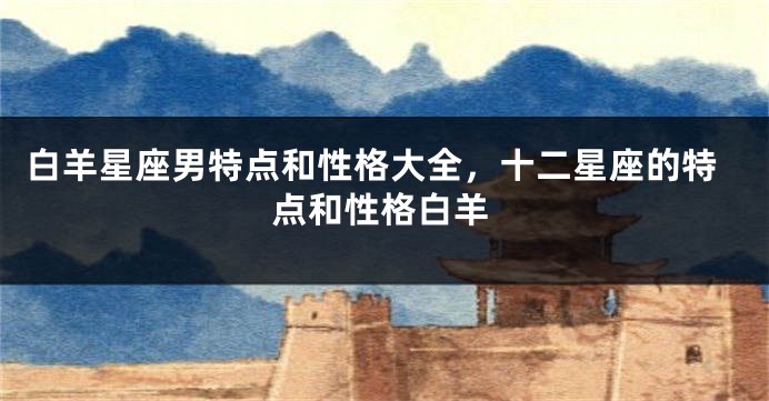 白羊星座男特点和性格大全，十二星座的特点和性格白羊