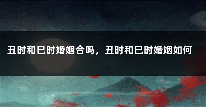 丑时和巳时婚姻合吗，丑时和巳时婚姻如何