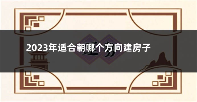 2023年适合朝哪个方向建房子