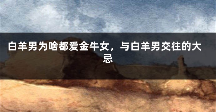 白羊男为啥都爱金牛女，与白羊男交往的大忌