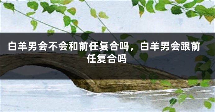 白羊男会不会和前任复合吗，白羊男会跟前任复合吗