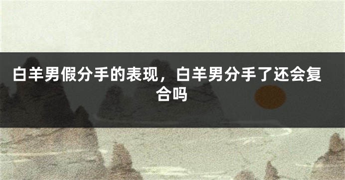 白羊男假分手的表现，白羊男分手了还会复合吗