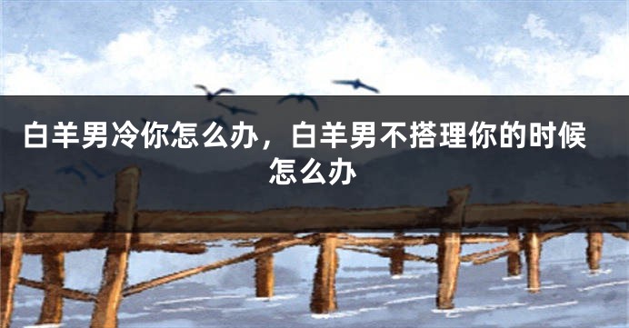 白羊男冷你怎么办，白羊男不搭理你的时候怎么办