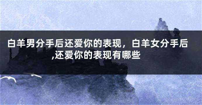 白羊男分手后还爱你的表现，白羊女分手后,还爱你的表现有哪些