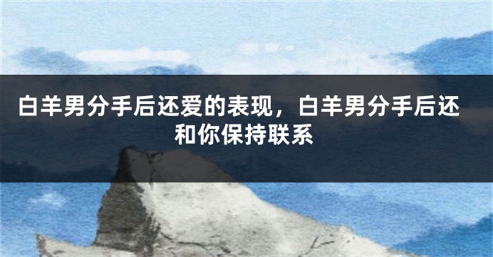 白羊男分手后还爱的表现，白羊男分手后还和你保持联系