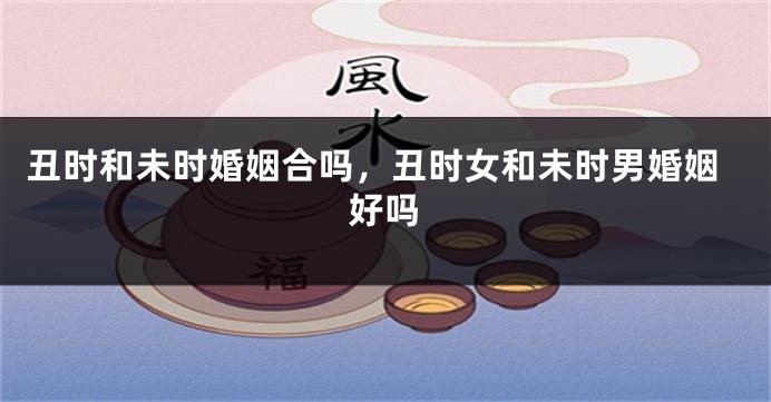 丑时和未时婚姻合吗，丑时女和未时男婚姻好吗