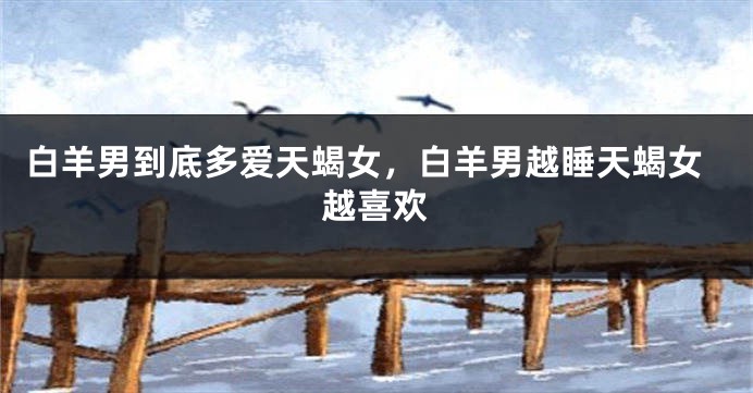 白羊男到底多爱天蝎女，白羊男越睡天蝎女越喜欢