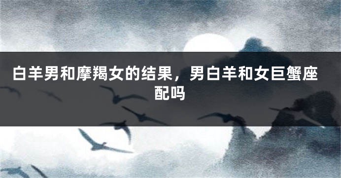 白羊男和摩羯女的结果，男白羊和女巨蟹座配吗
