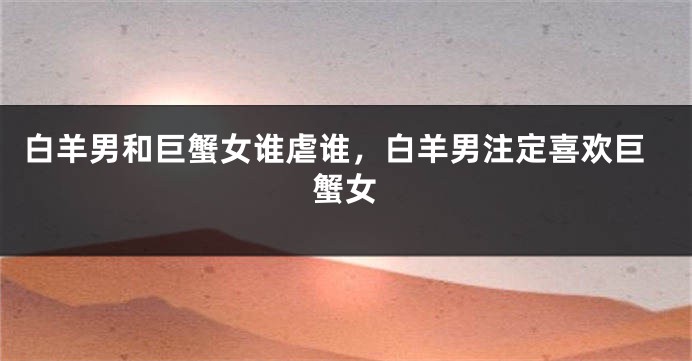白羊男和巨蟹女谁虐谁，白羊男注定喜欢巨蟹女