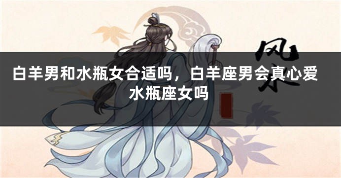 白羊男和水瓶女合适吗，白羊座男会真心爱水瓶座女吗