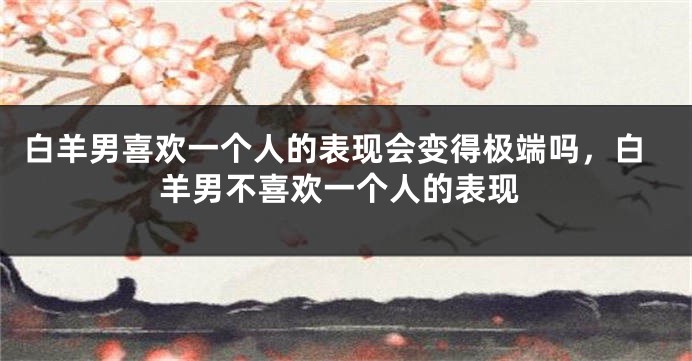 白羊男喜欢一个人的表现会变得极端吗，白羊男不喜欢一个人的表现