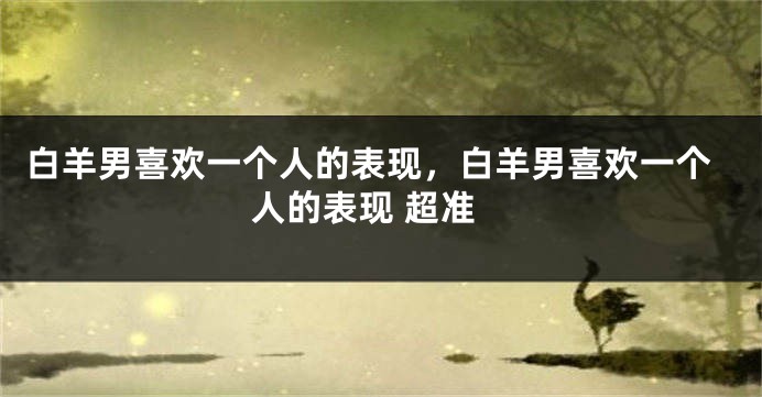 白羊男喜欢一个人的表现，白羊男喜欢一个人的表现 超准