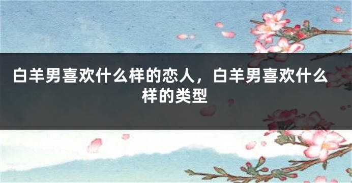 白羊男喜欢什么样的恋人，白羊男喜欢什么样的类型