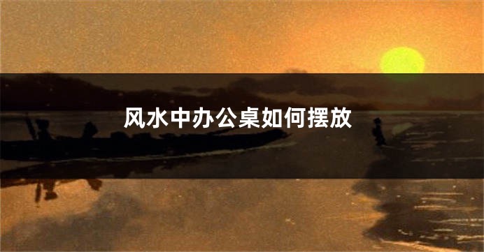风水中办公桌如何摆放