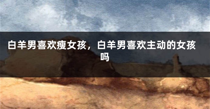 白羊男喜欢瘦女孩，白羊男喜欢主动的女孩吗