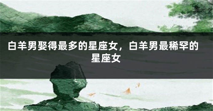 白羊男娶得最多的星座女，白羊男最稀罕的星座女