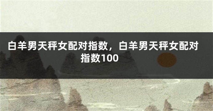 白羊男天秤女配对指数，白羊男天秤女配对指数100