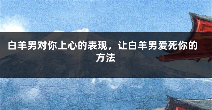 白羊男对你上心的表现，让白羊男爱死你的方法