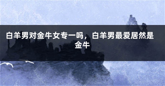 白羊男对金牛女专一吗，白羊男最爱居然是金牛