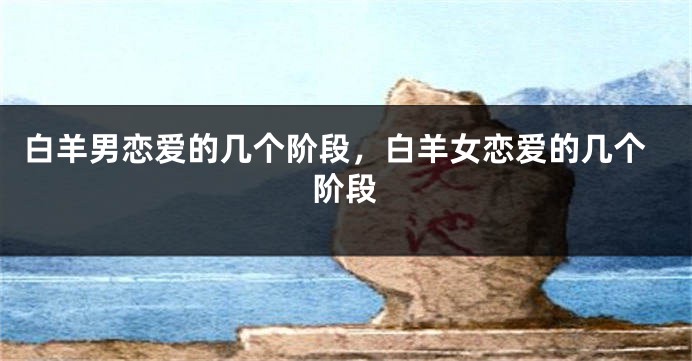 白羊男恋爱的几个阶段，白羊女恋爱的几个阶段