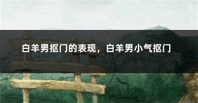 白羊男抠门的表现，白羊男小气抠门
