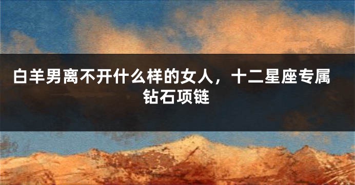 白羊男离不开什么样的女人，十二星座专属钻石项链