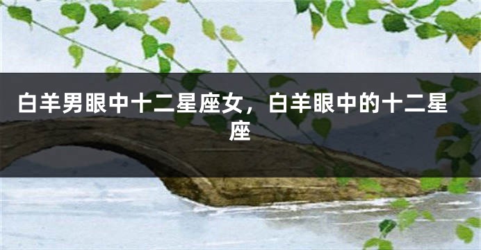 白羊男眼中十二星座女，白羊眼中的十二星座