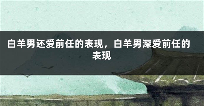 白羊男还爱前任的表现，白羊男深爱前任的表现