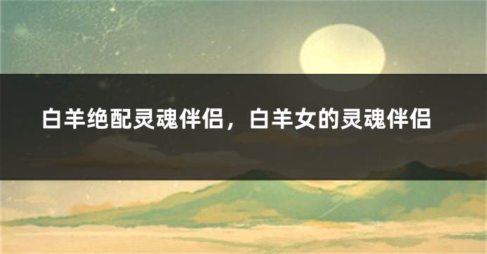 白羊绝配灵魂伴侣，白羊女的灵魂伴侣
