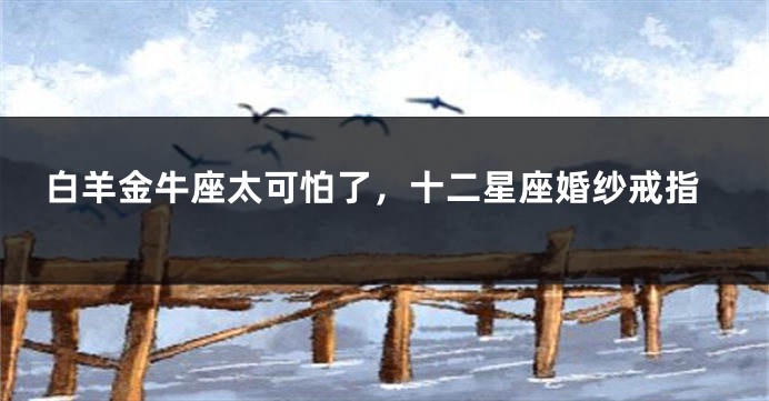白羊金牛座太可怕了，十二星座婚纱戒指