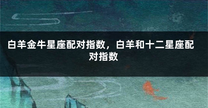 白羊金牛星座配对指数，白羊和十二星座配对指数