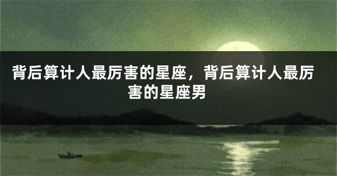 背后算计人最厉害的星座，背后算计人最厉害的星座男