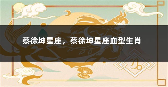 蔡徐坤星座，蔡徐坤星座血型生肖