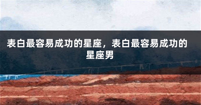 表白最容易成功的星座，表白最容易成功的星座男