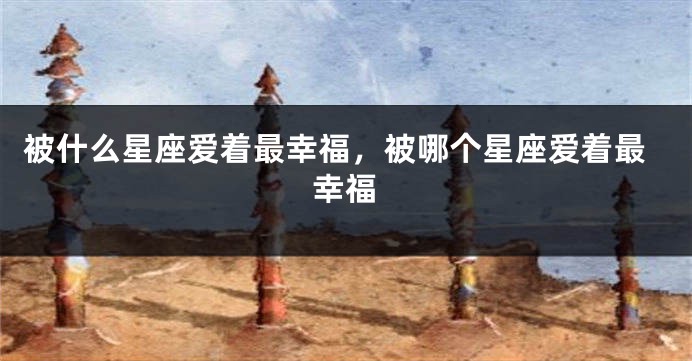 被什么星座爱着最幸福，被哪个星座爱着最幸福