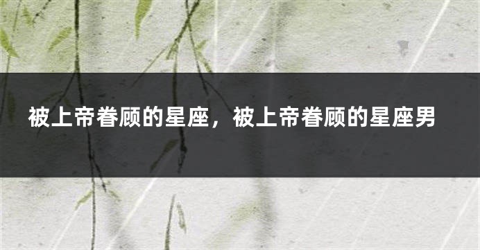 被上帝眷顾的星座，被上帝眷顾的星座男