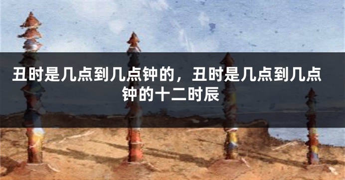 丑时是几点到几点钟的，丑时是几点到几点钟的十二时辰