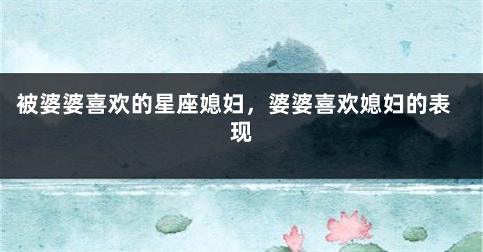 被婆婆喜欢的星座媳妇，婆婆喜欢媳妇的表现