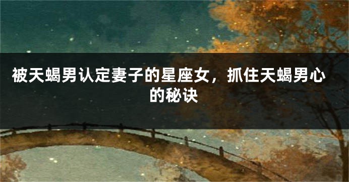 被天蝎男认定妻子的星座女，抓住天蝎男心的秘诀