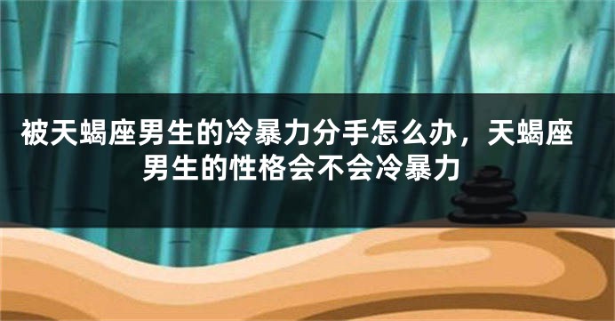 被天蝎座男生的冷暴力分手怎么办，天蝎座男生的性格会不会冷暴力