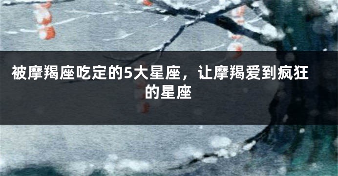 被摩羯座吃定的5大星座，让摩羯爱到疯狂的星座