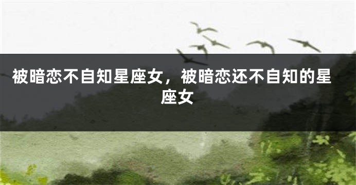 被暗恋不自知星座女，被暗恋还不自知的星座女