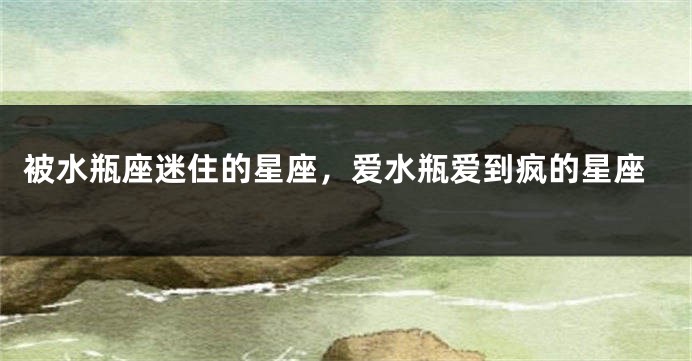 被水瓶座迷住的星座，爱水瓶爱到疯的星座