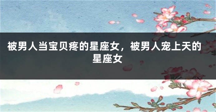 被男人当宝贝疼的星座女，被男人宠上天的星座女
