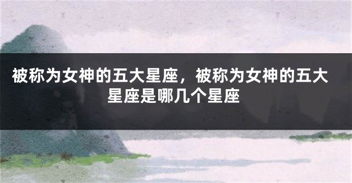 被称为女神的五大星座，被称为女神的五大星座是哪几个星座