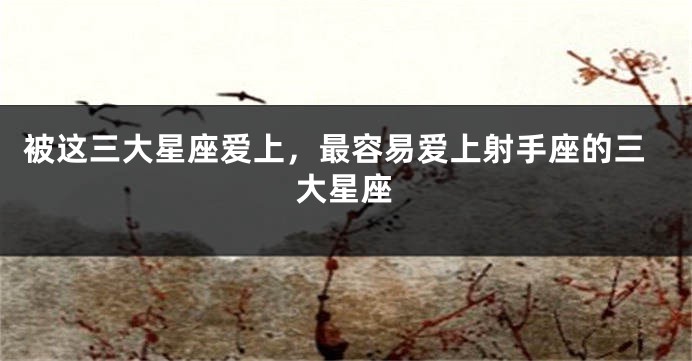 被这三大星座爱上，最容易爱上射手座的三大星座